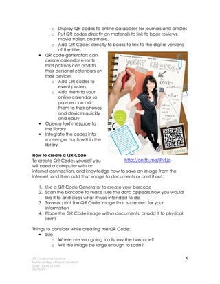 o Display QR codes to online databases for journals and articles
             o Put QR codes directly on materials to link to book reviews,
                 movie trailers and more.
             o Add QR Codes directly to books to link to the digital versions
                 of the titles
    •    QR code generators can
         create calendar events
         that patrons can add to
         their personal calendars on
         their devices
             o Add QR codes to
                 event posters
             o Add them to your
                 online calendar so
                 patrons can add
                 them to their phones
                 and devices quickly
                 and easily
    •    Open a text message to
         the library
    •    Integrate the codes into
         scavenger hunts within the
         library

How to create a QR Code
To create QR Codes yourself you           http://on.fb.me/lPvfJo
will need a computer with an
internet connection, and knowledge how to save an image from the
internet, and then add that image to documents or print it out.

    1. Use a QR Code Generator to create your barcode
    2. Scan the barcode to make sure the data appears how you would
       like it to and does what it was intended to do
    3. Save or print the QR Code image that is created for your
       information
    4. Place the QR Code image within documents, or add it to physical
       items

Things to consider while creating the QR Code:
   • Size
          o Where are you going to display the barcode?
          o Will the image be large enough to scan?


QR Codes and Libraries                                                      4
Katrina Miday, Library Consultant
State Library of Ohio
06/23/2011
 