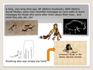 A long, very long time ago, BF (Before Facebook), BSM (Before
Social Media), early man recorded messages on cave walls to leave
messages for those who came after them about their lives… and
what they ate, etc, etc!
Anything else was simply too hard!
 