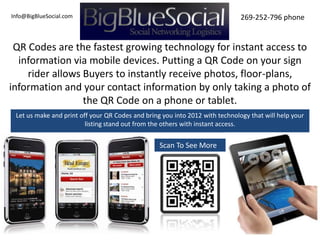 Info@BigBlueSocial.com                                                        269-252-796 phone


 QR Codes are the fastest growing technology for instant access to
  information via mobile devices. Putting a QR Code on your sign
    rider allows Buyers to instantly receive photos, floor-plans,
information and your contact information by only taking a photo of
                 the QR Code on a phone or tablet.
 Let us make and print off your QR Codes and bring you into 2012 with technology that will help your
                         listing stand out from the others with instant access.


                                                  Scan To See More
 