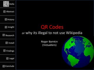 Hello


Abstract


 History


  Insight                QR Codes
            or why its illegal   to not use Wikipedia
Research

                         Roger Bamkin
  Install
                          (Victuallers)

Findings


   Legal


Conclude
 