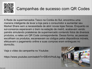 Campanhas de sucesso com QR Codes
A Rede de supermercados Tesco na Coréia do Sul, encontrou uma
maneira inteligente de levar a loja para o consumidor e aumentar seu
Market Share sem a necessidade de abrir novas lojas físicas. Enquanto os
sul-coreanos esperavam o trem na estação de metrô, acabavam vendo
painéis simulando prateleiras de supermercado contendo fotos de diversos
produtos, e neles um QR Code correspondente. Dessa forma, as pessoas
escolhiam os produtos, escaneavam os códigos pelos dispositivos móveis,
efetuavam o pagamento online e suas compras eram entregues no
domicílio.
Veja o vídeo da campanha no Youtube:
https://www.youtube.com/watch?v=DEmVHuILIqg
 