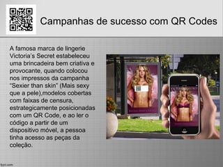 Campanhas de sucesso com QR Codes
A famosa marca de lingerie
Victoria’s Secret estabeleceu
uma brincadeira bem criativa e
provocante, quando colocou
nos impressos da campanha
“Sexier than skin” (Mais sexy
que a pele),modelos cobertas
com faixas de censura,
estrategicamente posicionadas
com um QR Code, e ao ler o
código a partir de um
dispositivo móvel, a pessoa
tinha acesso as peças da
coleção.
 