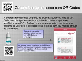 Campanhas de sucesso com QR Codes
A empresa farmacêutica Legrand, do grupo EMS, lançou mão do QR
Code para divulgar através de sua linha de colírios, o aplicativo
MeuColirio para iOS e Android, que a empresa criou para lembrar o
paciente de usar seu(s) colírio(s) e que interage com seu médico através
de um website.
Ao acessar o app, o paciente verá a Lista de
colírios e imagem do frasco com apresentação
e posologia e poderá selecionar qual(is)
colírios ele quer utilizar.
Ao acessar o app, o paciente verá a Lista de
colírios e imagem do frasco com apresentação
e posologia e poderá selecionar qual(is)
colírios ele quer utilizar.
O paciente ou médico
adquire o colírio Legrand
e lê o QR Code na
embalagem
O paciente ou médico
adquire o colírio Legrand
e lê o QR Code na
embalagem
 