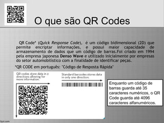 O que são QR Codes
QR Code* (Quick Response Code),  é um código bidimensional (2D) que
permite encriptar informações, e possui maior capacidade de
armazenamento de dados que um código de barras.Foi criado em 1994
pela empresa japonesa Denso Wave e utilizado inicialmente por empresas
do setor automobilístico com a finalidade de identificar peças.
*QR CODE em português: "Código de Resposta Rápida"
Enquanto um código de
barras guarda até 35
caracteres numéricos, o QR
Code guarda até 4096
caracteres alfanuméricos.
 