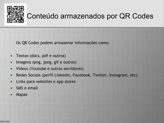 Conteúdo armazenados por QR Codes
Os QR Codes podem armazenar informações como:
• Textos (docs, pdf e outros)
• Imagens (png, jpeg, gif e outros)
• Vídeos (Youtube e outros servidores)
• Redes Sociais (perfil Linkedin, Facebook, Twitter, Instagram, etc)
• Links para websites e app stores
• SMS e email
• Mapas
 