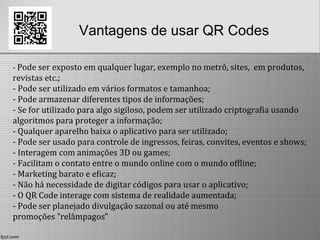 Vantagens de usar QR Codes
- Pode ser exposto em qualquer lugar, exemplo no metrô, sites, em produtos,
revistas etc.;
- Pode ser utilizado em vários formatos e tamanhoa;
- Pode armazenar diferentes tipos de informações;
- Se for utilizado para algo sigiloso, podem ser utilizado criptografia usando
algoritmos para proteger a informação;
- Qualquer aparelho baixa o aplicativo para ser utilizado;
- Pode ser usado para controle de ingressos, feiras, convites, eventos e shows;
- Interagem com animações 3D ou games;
- Facilitam o contato entre o mundo online com o mundo offline;
- Marketing barato e eficaz;
- Não há necessidade de digitar códigos para usar o aplicativo;
- O QR Code interage com sistema de realidade aumentada;
- Pode ser planejado divulgação sazonal ou até mesmo
promoções ”relâmpagos”
 