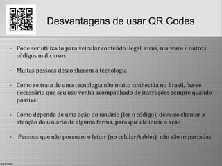 Desvantagens de usar QR Codes
- Pode ser utilizado para veicular conteúdo ilegal, virus, malware e outros
códigos maliciosos
- Muitas pessoas desconhecem a tecnologia
- Como se trata de uma tecnologia não muito conhecida no Brasil, faz-se
necessário que seu uso venha acompanhado de instruções sempre quando
possível
- Como depende de uma ação do usuário (ler o código), deve-se chamar a
atenção do usuário de alguma forma, para que ele inicie a ação
- Pessoas que não possuam o leitor (no celular/tablet) não são impactadas
 