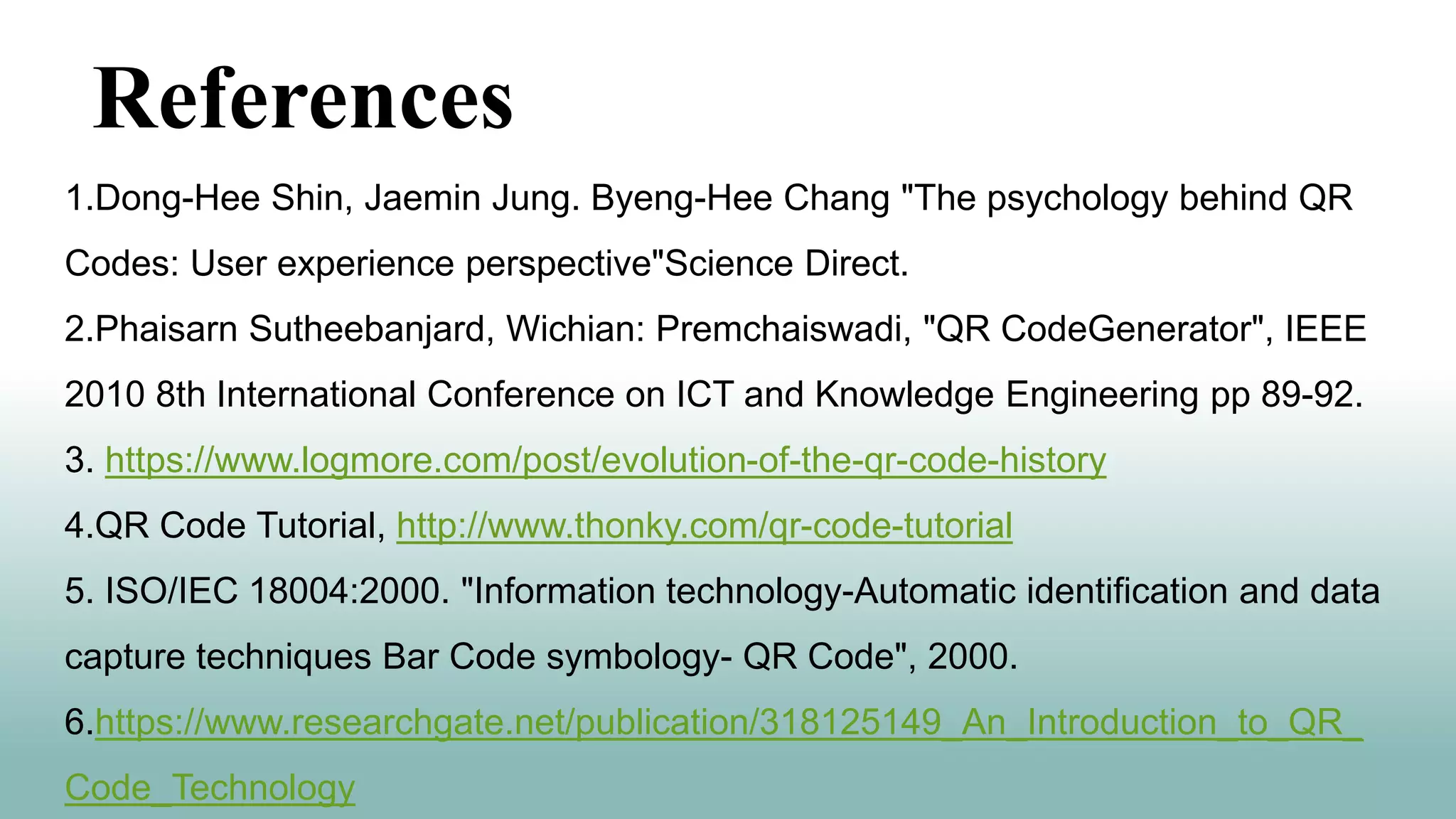 1.Dong-Hee Shin, Jaemin Jung. Byeng-Hee Chang "The psychology behind QR
Codes: User experience perspective"Science Direct.
2.Phaisarn Sutheebanjard, Wichian: Premchaiswadi, "QR CodeGenerator", IEEE
2010 8th International Conference on ICT and Knowledge Engineering pp 89-92.
3. https://www.logmore.com/post/evolution-of-the-qr-code-history
4.QR Code Tutorial, http://www.thonky.com/qr-code-tutorial
5. ISO/IEC 18004:2000. "Information technology-Automatic identification and data
capture techniques Bar Code symbology- QR Code", 2000.
6.https://www.researchgate.net/publication/318125149_An_Introduction_to_QR_
Code_Technology
References
 