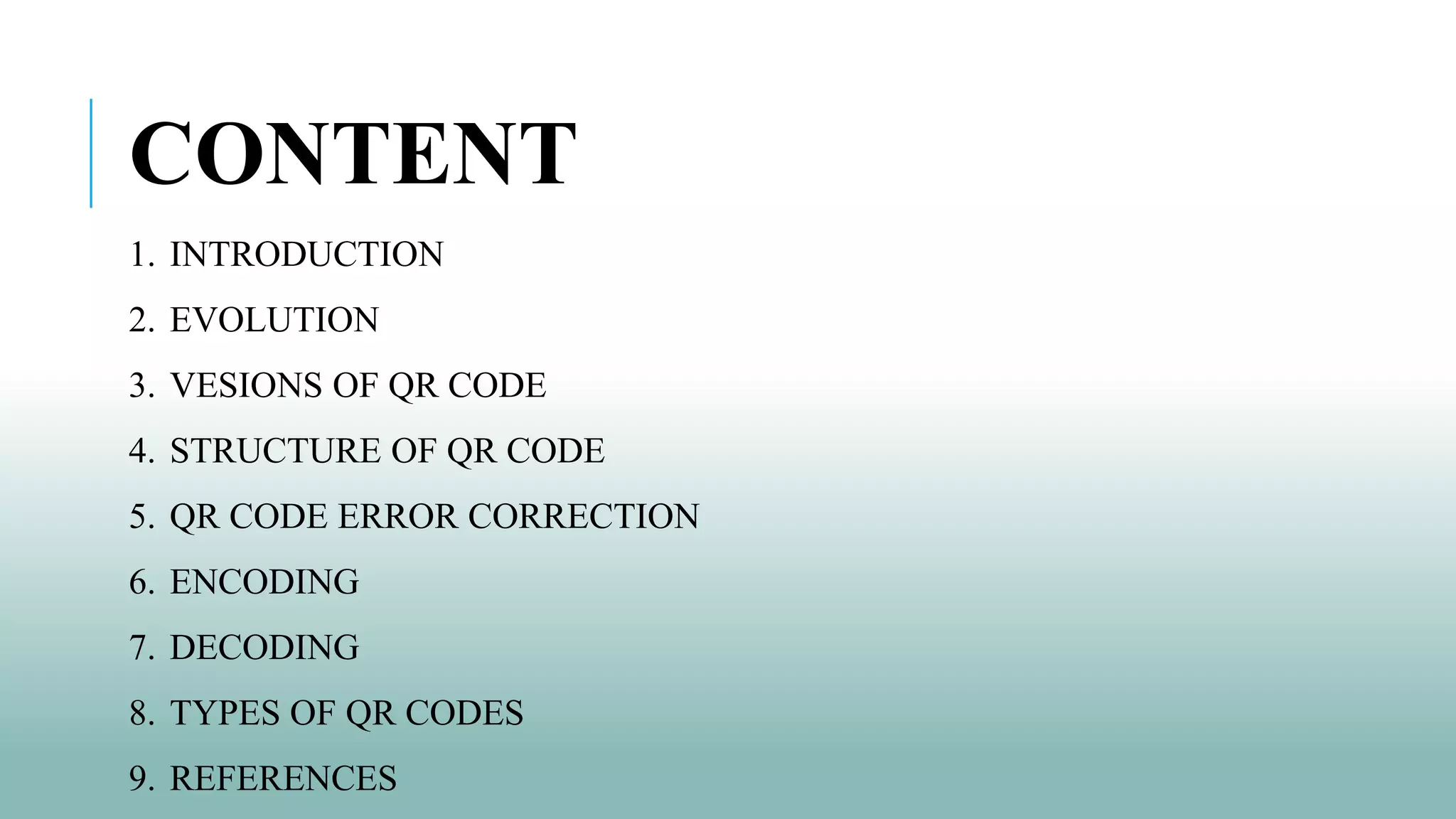 CONTENT
1. INTRODUCTION
2. EVOLUTION
3. VESIONS OF QR CODE
4. STRUCTURE OF QR CODE
5. QR CODE ERROR CORRECTION
6. ENCODING
7. DECODING
8. TYPES OF QR CODES
9. REFERENCES
 