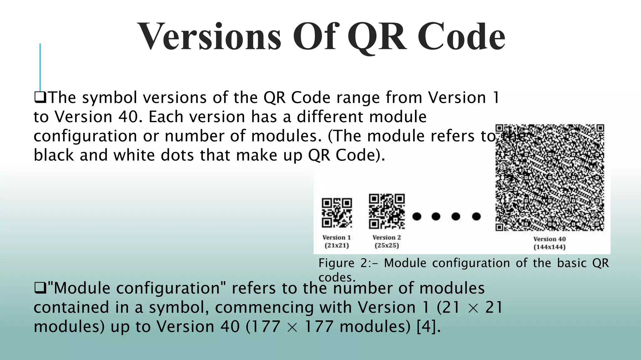 Versions Of QR Code
"Module configuration" refers to the number of modules
contained in a symbol, commencing with Version 1 (21 × 21
modules) up to Version 40 (177 × 177 modules) [4].
Figure 2:- Module configuration of the basic QR
codes.
The symbol versions of the QR Code range from Version 1
to Version 40. Each version has a different module
configuration or number of modules. (The module refers to the
black and white dots that make up QR Code).
 