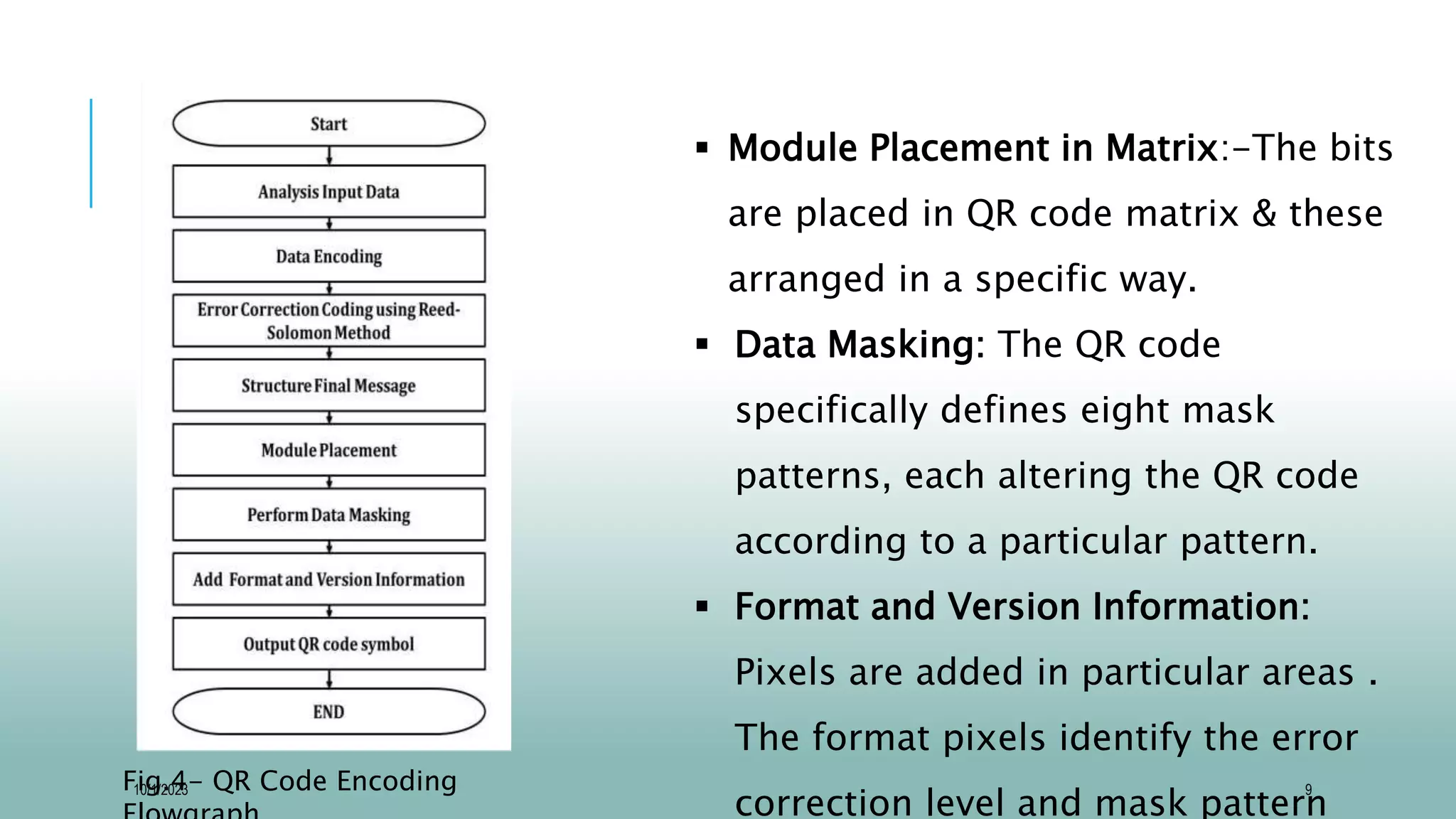 9
 Module Placement in Matrix:-The bits
are placed in QR code matrix & these
arranged in a specific way.
 Data Masking: The QR code
specifically defines eight mask
patterns, each altering the QR code
according to a particular pattern.
 Format and Version Information:
Pixels are added in particular areas .
The format pixels identify the error
correction level and mask pattern
Fig.4- QR Code Encoding
10/1/2023
 