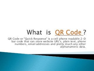 QR Code or "Quick Response" is a cell phone readable 2-D
bar code that can store website URL's, plain text, phone
numbers, email addresses and pretty much any other
alphanumeric data.
 