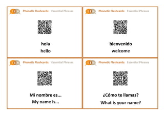 Phonetic Flashcards: Essential Phrases
Phonetic Flashcards: Essential Phrases
Phonetic Flashcards: Essential Phrases
Phonetic Flashcards: Essential Phrases
hola
hello
Mi nombre es...
My name is...
bienvenido
welcome
¿Cómo te llamas?
What is your name?
 