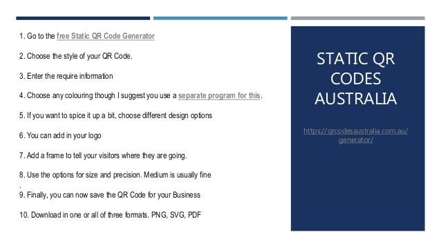 STATIC QR
CODES
AUSTRALIA
https://qrcodesaustralia.com.au/
generator/
1. Go to the free Static QR Code Generator
2. Choose the style of your QR Code.
3. Enter the require information
4. Choose any colouring though I suggest you use a separate program for this.
5. If you want to spice it up a bit, choose different design options
6. You can add in your logo
7. Add a frame to tell your visitors where they are going.
8. Use the options for size and precision. Medium is usually fine
.
9. Finally, you can now save the QR Code for your Business
10. Download in one or all of three formats. PNG, SVG, PDF
 