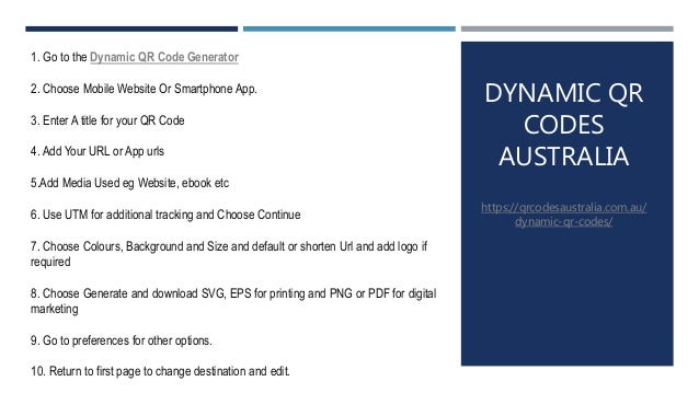 DYNAMIC QR
CODES
AUSTRALIA
https://qrcodesaustralia.com.au/
dynamic-qr-codes/
1. Go to the Dynamic QR Code Generator
2. Choose Mobile Website Or Smartphone App.
3. Enter A title for your QR Code
4. Add Your URL or App urls
5.Add Media Used eg Website, ebook etc
6. Use UTM for additional tracking and Choose Continue
7. Choose Colours, Background and Size and default or shorten Url and add logo if
required
8. Choose Generate and download SVG, EPS for printing and PNG or PDF for digital
marketing
9. Go to preferences for other options.
10. Return to first page to change destination and edit.
 