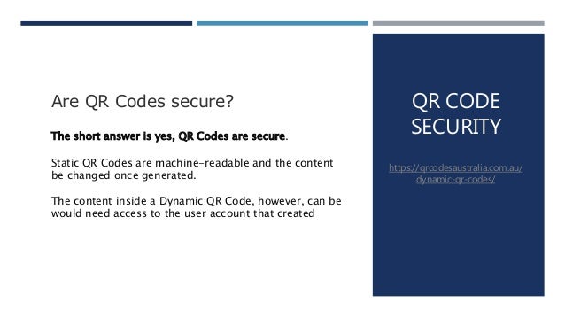 QR CODE
SECURITY
https://qrcodesaustralia.com.au/
dynamic-qr-codes/
Are QR Codes secure?
The short answer is yes, QR Codes are secure.
Static QR Codes are machine-readable and the content
be changed once generated.
The content inside a Dynamic QR Code, however, can be
would need access to the user account that created
 