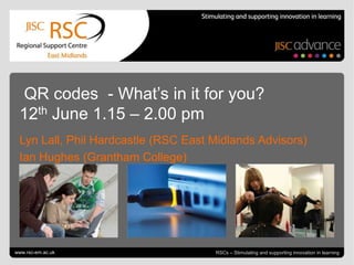 QR codes - What’s in it for you?
 12th June 1.15 – 2.00 pm
 Lyn Lall, Phil Hardcastle (RSC East Midlands Advisors)
 Ian Hughes (Grantham College)




www.rsc-em.ac.uk                                                     June 12, 2012 | slide 1
                                     RSCs – Stimulating and supporting innovation in learning
 