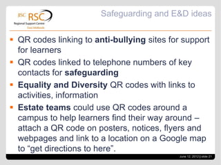 Safeguarding and E&D ideas


 QR codes linking to anti-bullying sites for support
  for learners
 QR codes linked to telephone numbers of key
  contacts for safeguarding
 Equality and Diversity QR codes with links to
  activities, information
 Estate teams could use QR codes around a
  campus to help learners find their way around –
  attach a QR code on posters, notices, flyers and
  webpages and link to a location on a Google map
  to “get directions to here”.
                                             June 12, 2012 | slide 21
 
