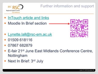 Further information and support


 InTouch article and links
 Moodle In Brief section

 Lynette.lall@rsc-em.ac.uk
 01509 618116
 07867 682879
 E-fair 21st June East Midlands Conference Centre,
  Nottingham
 Next In Brief: 3rd July

                                           June 12, 2012 | slide 28
 