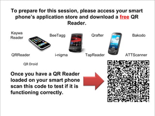 To prepare for this session, please access your smart
 phone’s application store and download a free QR
                       Reader.
Kaywa
                    BeeTagg         Qrafter      Bakodo
Reader



QRReader              i-nigma     TapReader   ATTScanner

         QR Droid

Once you have a QR Reader
loaded on your smart phone
scan this code to test if it is
functioning correctly.
 
