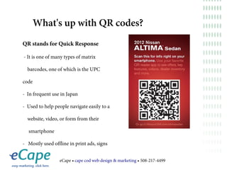 What's up with QR codes?
QR stands for Quick Response

- It is one of many types of matrix

  barcodes, one of which is the UPC

code

- In frequent use in Japan

- Used to help people navigate easily to a

  website, video, or form from their

  smartphone

- Mostly used offline in print ads, signs


                 eCape • cape cod web design & marketing • 508-217-4499
 