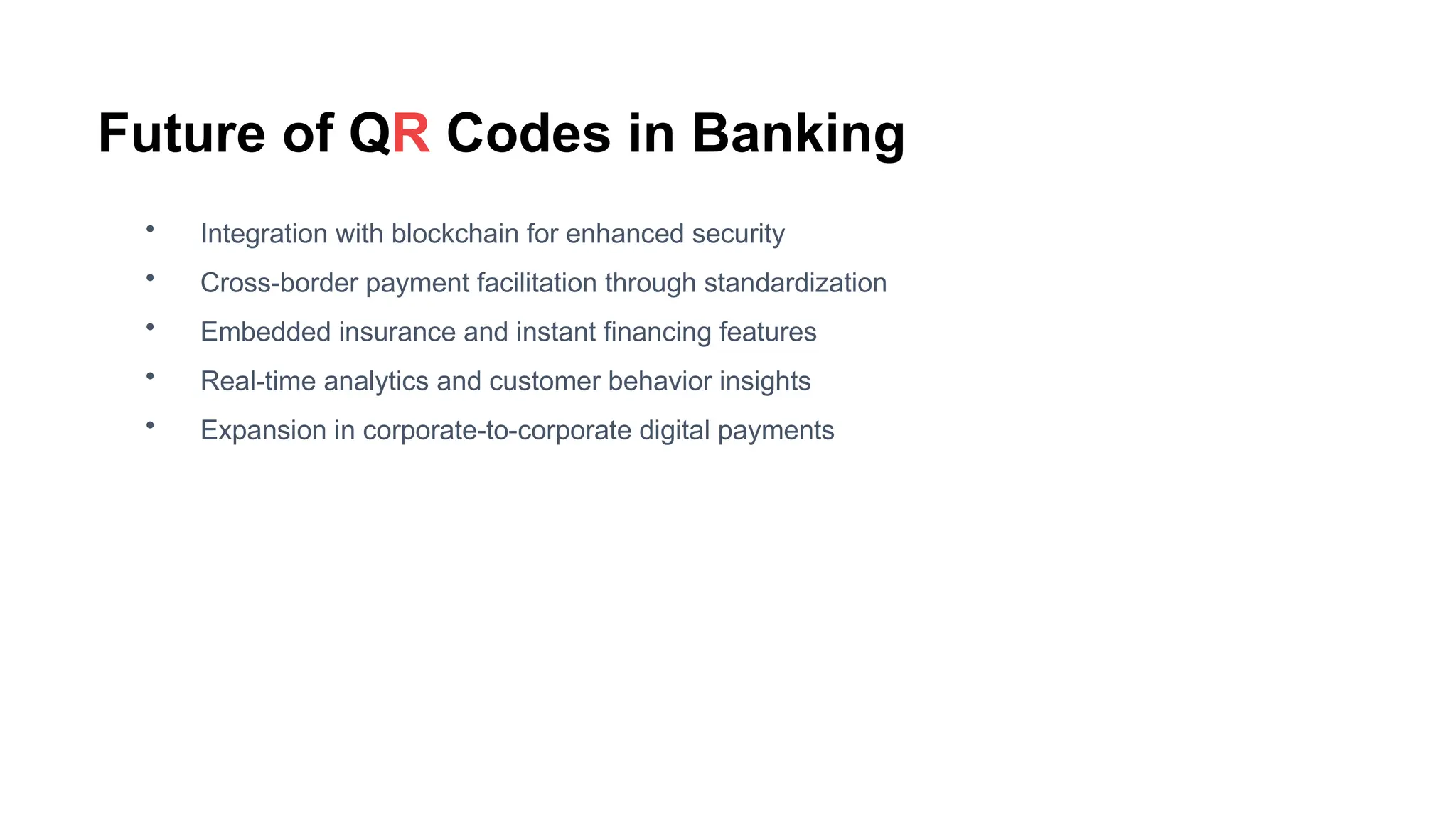 Future of QR Codes in Banking
• Integration with blockchain for enhanced security
• Cross-border payment facilitation through standardization
• Embedded insurance and instant financing features
• Real-time analytics and customer behavior insights
• Expansion in corporate-to-corporate digital payments
 