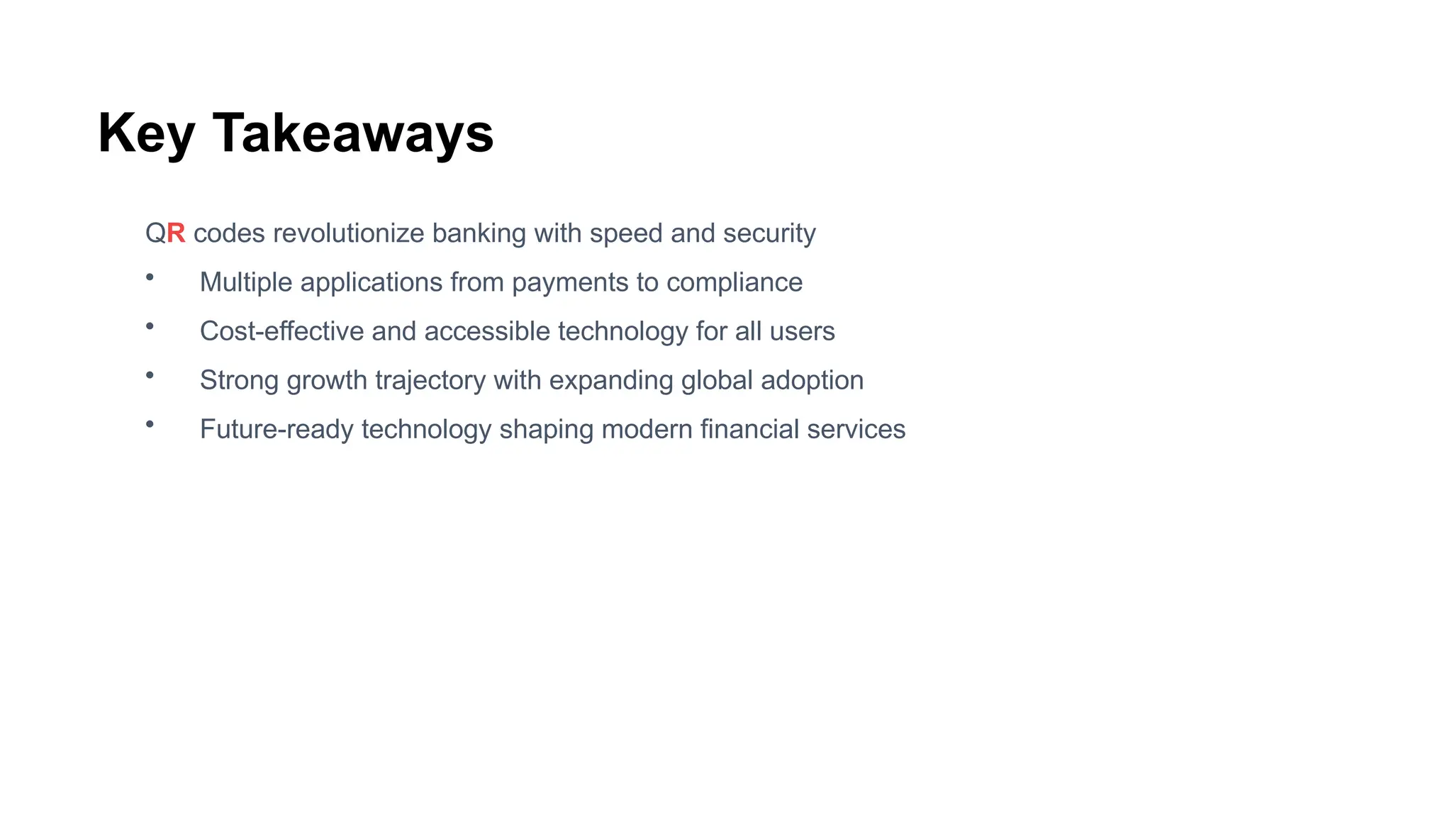 Key Takeaways
QR codes revolutionize banking with speed and security
• Multiple applications from payments to compliance
• Cost-effective and accessible technology for all users
• Strong growth trajectory with expanding global adoption
• Future-ready technology shaping modern financial services
 