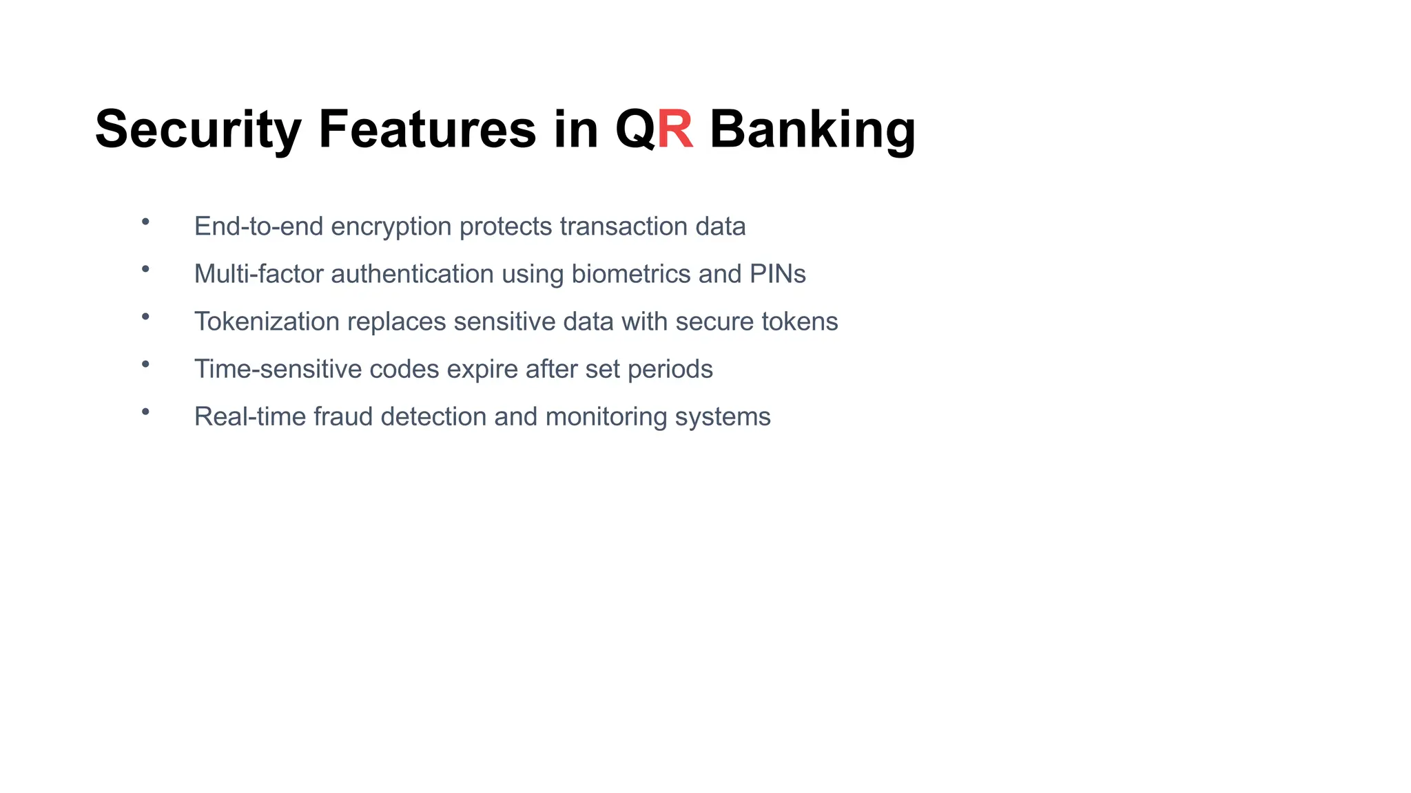 Security Features in QR Banking
• End-to-end encryption protects transaction data
• Multi-factor authentication using biometrics and PINs
• Tokenization replaces sensitive data with secure tokens
• Time-sensitive codes expire after set periods
• Real-time fraud detection and monitoring systems
 