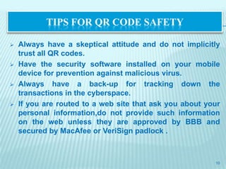 TIPS FOR QR CODE SAFETY

   Always have a skeptical attitude and do not implicitly
    trust all QR codes.
   Have the security software installed on your mobile
    device for prevention against malicious virus.
   Always have a back-up for tracking down the
    transactions in the cyberspace.
   If you are routed to a web site that ask you about your
    personal information,do not provide such information
    on the web unless they are approved by BBB and
    secured by MacAfee or VeriSign padlock .



                                                         10
 