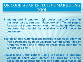 QR CODE AS AN EFFECTIVE MARKETING
               TOOL

Branding and Promotion: QR codes can be used in
  business cards, personal Facebook and Twitter pages.
  As a part of promotion you can offer exchange discount
  coupons that would be available via QR code to
  customers.

Search Engine Optimization: Distribute QR code allowing
  free downloads such as wallpapers,photos,Mp3 files or
  ringtones with a link in order to attract maximum traffic
  to your web site.

Social Media Optimization: Using QR codes to energize
  visitors to share your content on Facebook or other
                                                        11
  social media applications will give extra advantages on
 
