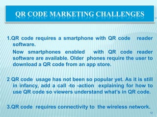QR CODE MARKETING CHALLENGES


1.QR code requires a smartphone with QR code reader
  software.
  Now smartphones enabled         with QR code reader
  software are available. Older phones require the user to
  download a QR code from an app store.

2 QR code usage has not been so popular yet. As it is still
  in infancy, add a call -to -action explaining for how to
  use QR code so viewers understand what’s in QR code.

3.QR code requires connectivity to the wireless network.
                                                         12
 
