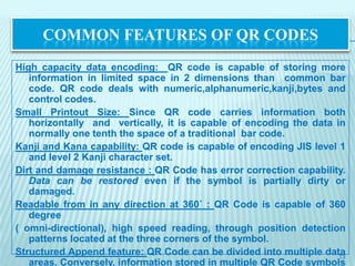 COMMON FEATURES OF QR CODES
High capacity data encoding: QR code is capable of storing more
   information in limited space in 2 dimensions than common bar
   code. QR code deals with numeric,alphanumeric,kanji,bytes and
   control codes.
Small Printout Size: Since QR code carries information both
   horizontally and vertically, it is capable of encoding the data in
   normally one tenth the space of a traditional bar code.
Kanji and Kana capability: QR code is capable of encoding JIS level 1
   and level 2 Kanji character set.
Dirt and damage resistance : QR Code has error correction capability.
   Data can be restored even if the symbol is partially dirty or
   damaged.
Readable from in any direction at 360˚ : QR Code is capable of 360
   degree
( omni-directional), high speed reading, through position detection
   patterns located at the three corners of the symbol.
Structured Append feature: QR Code can be divided into multiple data13
   areas. Conversely, information stored in multiple QR Code symbols
 