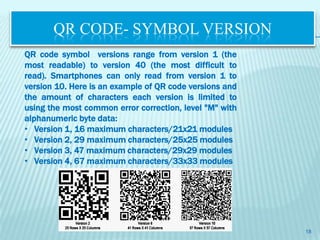 QR CODE- SYMBOL VERSION
QR code symbol versions range from version 1 (the
most readable) to version 40 (the most difficult to
read). Smartphones can only read from version 1 to
version 10. Here is an example of QR code versions and
the amount of characters each version is limited to
using the most common error correction, level "M" with
alphanumeric byte data:
• Version 1, 16 maximum characters/21x21 modules
• Version 2, 29 maximum characters/25x25 modules
• Version 3, 47 maximum characters/29x29 modules
• Version 4, 67 maximum characters/33x33 modules




                                                         18
 