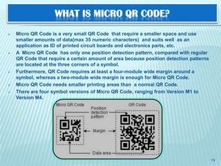 WHAT IS MICRO QR CODE?
   Micro QR Code is a very small QR Code that require a smaller space and use
    smaller amounts of data(max 35 numeric characters) and suits well as an
    application as ID of printed circuit boards and electronics parts, etc.
   A Micro QR Code has only one position detection pattern, compared with regular
    QR Code that require a certain amount of area because position detection patterns
    are located at the three corners of a symbol.
   Furthermore, QR Code requires at least a four-module wide margin around a
    symbol, whereas a two-module wide margin is enough for Micro QR Code.
   Micro QR Code needs smaller printing areas than a normal QR Code.
   There are four symbol versions of Micro QR Code, ranging from Version M1 to
    Version M4.




                                                                                        19
 
