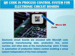 QR CODE IN PROCESS CONTROL SYSTEM FOR
       ELECTRONIC CIRCUIT BOARDS




                                               Micro QR
                                            Code




Electronic circuit boards are encoded with MicroQR code
containing manufacturing date, production line, serial
number, and other data at the manufacturing plant. It helps
in automation of production history control enabling a setup
system independent of the host computer.
                                                               20
 