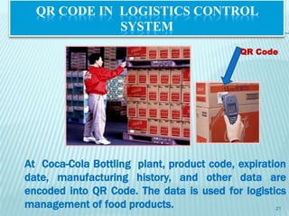 QR CODE IN LOGISTICS CONTROL
             SYSTEM
                                           QR Code




At Coca-Cola Bottling plant, product code, expiration
date, manufacturing history, and other data are
encoded into QR Code. The data is used for logistics
management of food products.                       21
 