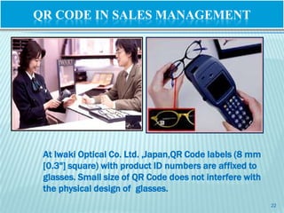 QR CODE IN SALES MANAGEMENT




 At Iwaki Optical Co. Ltd. ,Japan,QR Code labels (8 mm
 [0.3"] square) with product ID numbers are affixed to
 glasses. Small size of QR Code does not interfere with
 the physical design of glasses.
                                                          22
 