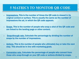 5 MATRICS TO MONITOR QR CODE

   Impressions. This is the number of times the QR code is viewed in its
    original context or surface. This is usually the same as the number of
    impressions the ad, in which the QR code appears.

   Snaps. This is the number of people who snap a shot of the QR code and
    are linked to the landing page or other content.

    Snap-through rate. Calculate the percentage by dividing the number of
    snaps by the number of impressions.

   Actions. This is the number of people who ultimately buy or take the next
    step. This should be in line with marketing goals.

   Conversion rate. Calculate the percentage of people who convert from
    those who snap-through on your QR code or actions divided by snaps.
                                                                                24
 