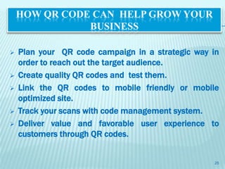 HOW QR CODE CAN HELP GROW YOUR
               BUSINESS

   Plan your QR code campaign in a strategic way in
    order to reach out the target audience.
   Create quality QR codes and test them.
   Link the QR codes to mobile friendly or mobile
    optimized site.
   Track your scans with code management system.
   Deliver value and favorable user experience to
    customers through QR codes.


                                                  25
 