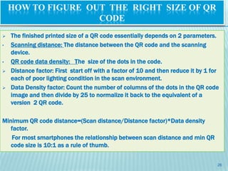 HOW TO FIGURE OUT THE RIGHT SIZE OF QR
                    CODE
   The finished printed size of a QR code essentially depends on 2 parameters.
•   Scanning distance: The distance between the QR code and the scanning
    device.
•   QR code data density: The size of the dots in the code.
   Distance factor: First start off with a factor of 10 and then reduce it by 1 for
    each of poor lighting condition in the scan environment.
   Data Density factor: Count the number of columns of the dots in the QR code
    image and then divide by 25 to normalize it back to the equivalent of a
    version 2 QR code.

Minimum QR code distance=(Scan distance/Distance factor)*Data density
   factor.
   For most smartphones the relationship between scan distance and min QR
   code size is 10:1 as a rule of thumb.


                                                                                   26
 
