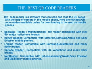 THE BEST QR CODE READERS

    QR code reader is a software that can scan and read the QR codes
     with the help of camera in the mobile phone. Here are few best QR
     code readers available online for downloading to be used on mobile
     phones.

   BeeTagg Reader : Multifunctional QR reader compatible with over
    50 major cell phone brands.
   Kaywa Reader: Compatible with Motorola,Samsung,Nokia and Sony
    Ericsson mobile phones.
   i-nigma reader: Compatible with Samsung,LG,Motorola and many
    other brands.
   UpCode Reader: Compatible with LG, Vodaphone and many other
    brands.
   NeoReader: Compatible with iphone,samsung,Nokia,Sony Ericsson
    and Blackberry mobile phones.

                                                                          30
 