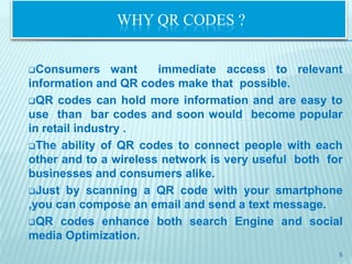 WHY QR CODES ?


Consumers      want   immediate access to relevant
information and QR codes make that possible.
QR codes can hold more information and are easy to
use than bar codes and soon would become popular
in retail industry .
The ability of QR codes to connect people with each
other and to a wireless network is very useful both for
businesses and consumers alike.
Just by scanning a QR code with your smartphone
,you can compose an email and send a text message.
QR codes enhance both search Engine and social
media Optimization.
                                                      5
 