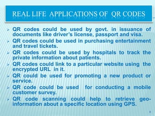 REAL LIFE APPLICATIONS OF QR CODES

   QR codes could be used by govt. in issuance of
    documents like driver’s license, passport and visa.
   QR codes could be used in purchasing entertainment
    and travel tickets.
   QR codes could be used by hospitals to track the
    private information about patients.
   QR codes could link to a particular website using the
    encrypted URL in it.
   QR could be used for promoting a new product or
    service.
   QR code could be used for conducting a mobile
    customer survey.
   QR code scanning could help to retrieve geo-
    information about a specific location using GPS.
                                                        8
 