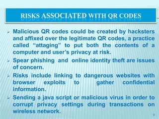 RISKS ASSOCIATED WITH QR CODES

   Malicious QR codes could be created by hacksters
    and affixed over the legitimate QR codes, a practice
    called “attaging” to put both the contents of a
    computer and user’s privacy at risk.
   Spear phishing and online identity theft are issues
    of concern.
   Risks include linking to dangerous websites with
    browser exploits to            gather confidential
    information.
   Sending a java script or malicious virus in order to
    corrupt privacy settings during transactions on
    wireless network.                                   9
 