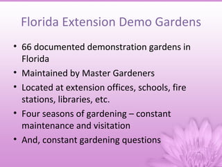 Florida Extension Demo Gardens
• 66 documented demonstration gardens in
  Florida
• Maintained by Master Gardeners
• Located at extension offices, schools, fire
  stations, libraries, etc.
• Four seasons of gardening – constant
  maintenance and visitation
• And, constant gardening questions
 