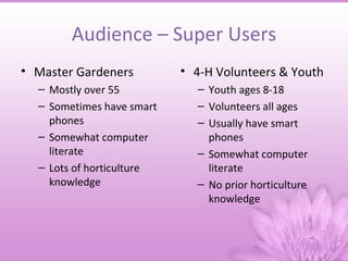 Audience – Super Users
• Master Gardeners         • 4-H Volunteers & Youth
  – Mostly over 55           – Youth ages 8-18
  – Sometimes have smart     – Volunteers all ages
    phones                   – Usually have smart
  – Somewhat computer          phones
    literate                 – Somewhat computer
  – Lots of horticulture       literate
    knowledge                – No prior horticulture
                               knowledge
 