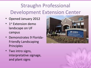 Straughn Professional
   Development Extension Center
• Opened January 2012
• 1st Extension demo
  landscape on UF
  campus
• Demonstrates 9 Florida-
  Friendly Landscaping
  Principles
• Two intro signs,
  interpretative signage,
  and plant signs
 