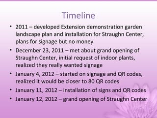 Timeline
• 2011 – developed Extension demonstration garden
  landscape plan and installation for Straughn Center,
  plans for signage but no money
• December 23, 2011 – met about grand opening of
  Straughn Center, initial request of indoor plants,
  realized they really wanted signage
• January 4, 2012 – started on signage and QR codes,
  realized it would be closer to 80 QR codes
• January 11, 2012 – installation of signs and QR codes
• January 12, 2012 – grand opening of Straughn Center
 