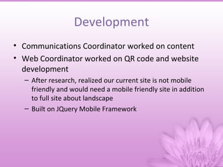 Development
• Communications Coordinator worked on content
• Web Coordinator worked on QR code and website
  development
  – After research, realized our current site is not mobile
    friendly and would need a mobile friendly site in addition
    to full site about landscape
  – Built on JQuery Mobile Framework
 