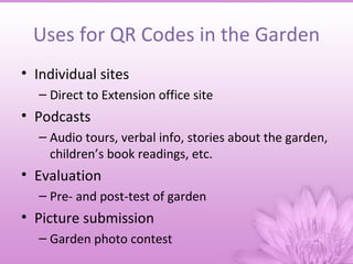 Uses for QR Codes in the Garden
• Individual sites
  – Direct to Extension office site
• Podcasts
  – Audio tours, verbal info, stories about the garden,
    children’s book readings, etc.
• Evaluation
  – Pre- and post-test of garden
• Picture submission
  – Garden photo contest
 